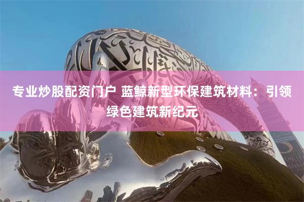 专业炒股配资门户 蓝鲸新型环保建筑材料：引领绿色建筑新纪元