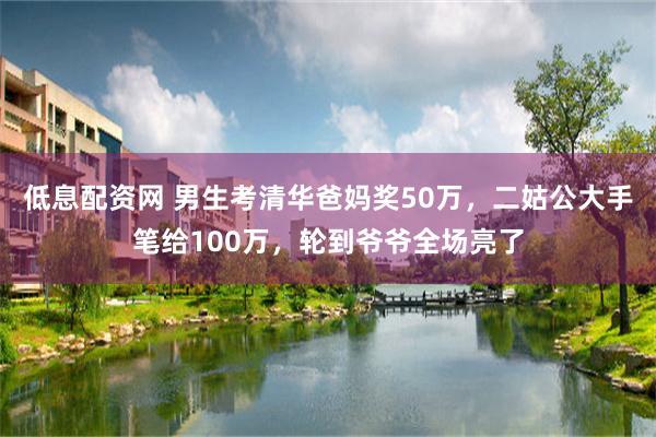 低息配资网 男生考清华爸妈奖50万，二姑公大手笔给100万，轮到爷爷全场亮了