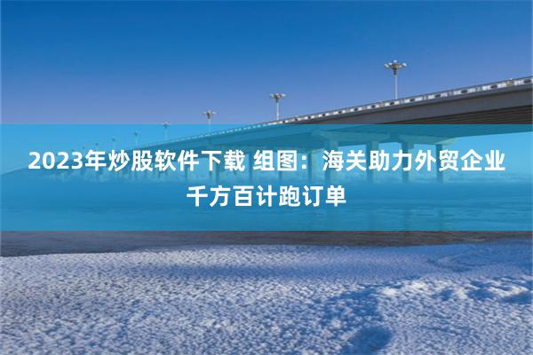 2023年炒股软件下载 组图：海关助力外贸企业千方百计跑订单