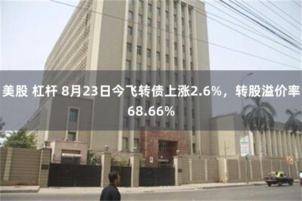 美股 杠杆 8月23日今飞转债上涨2.6%，转股溢价率68.66%