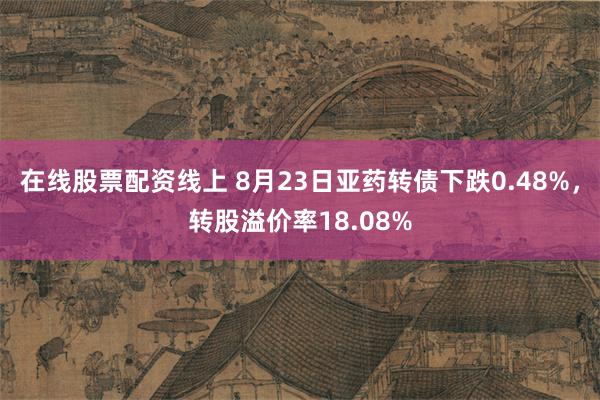 在线股票配资线上 8月23日亚药转债下跌0.48%，转股溢价率18.08%