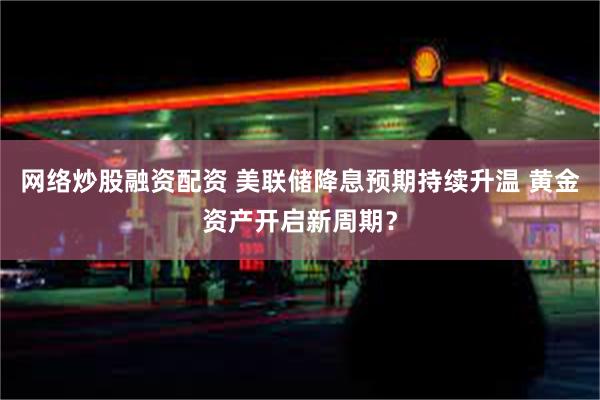 网络炒股融资配资 美联储降息预期持续升温 黄金资产开启新周期？