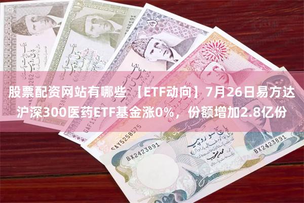 股票配资网站有哪些 【ETF动向】7月26日易方达沪深300医药ETF基金涨0%，份额增加2.8亿份