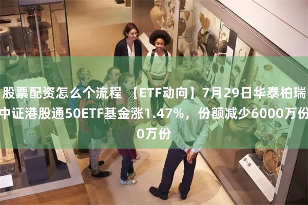 股票配资怎么个流程 【ETF动向】7月29日华泰柏瑞中证港股通50ETF基金涨1.47%，份额减少6000万份