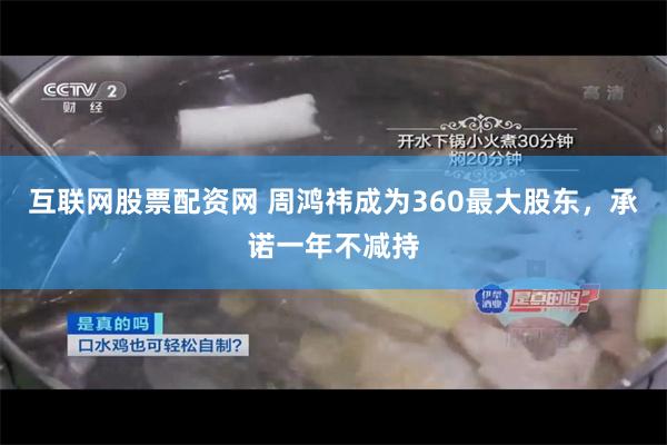 互联网股票配资网 周鸿祎成为360最大股东，承诺一年不减持