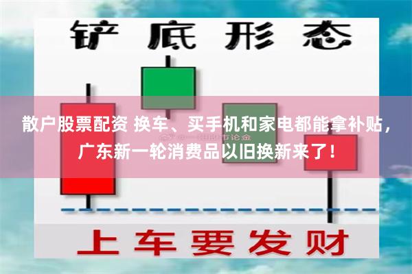 散户股票配资 换车、买手机和家电都能拿补贴，广东新一轮消费品以旧换新来了！