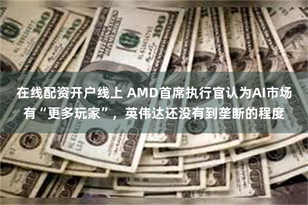 在线配资开户线上 AMD首席执行官认为AI市场有“更多玩家”，英伟达还没有到垄断的程度