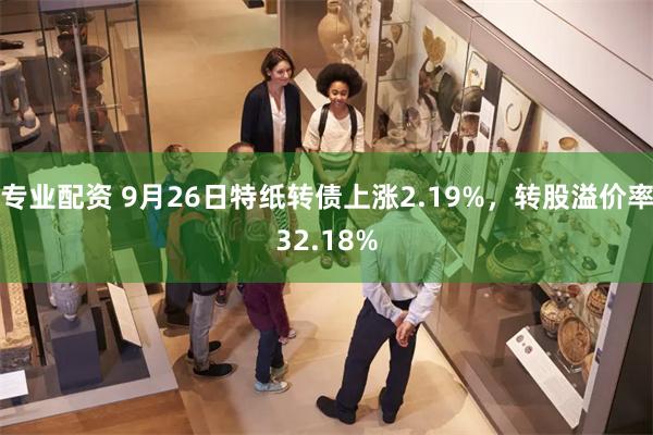 专业配资 9月26日特纸转债上涨2.19%，转股溢价率32.18%