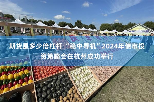 期货是多少倍杠杆 “稳中寻机”2024年债市投资策略会在杭州成功举行