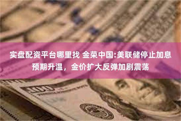 实盘配资平台哪里找 金荣中国:美联储停止加息预期升温，金价扩大反弹加剧震荡