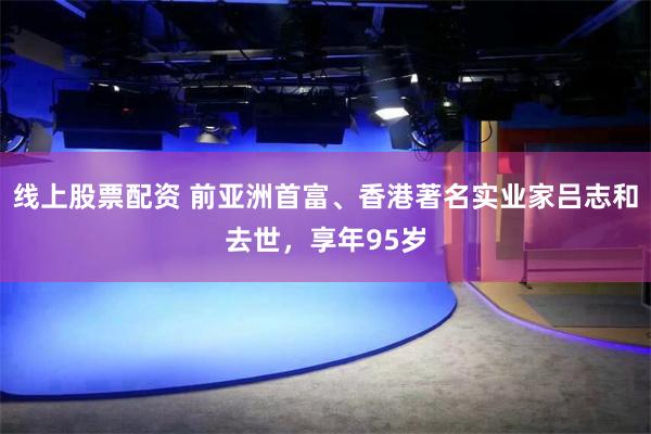 线上股票配资 前亚洲首富、香港著名实业家吕志和去世，享年95岁