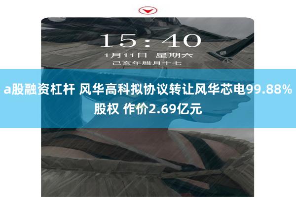 a股融资杠杆 风华高科拟协议转让风华芯电99.88%股权 作价2.69亿元