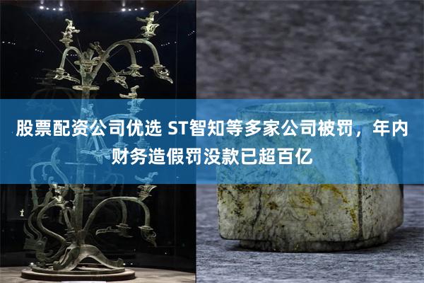 股票配资公司优选 ST智知等多家公司被罚，年内财务造假罚没款已超百亿