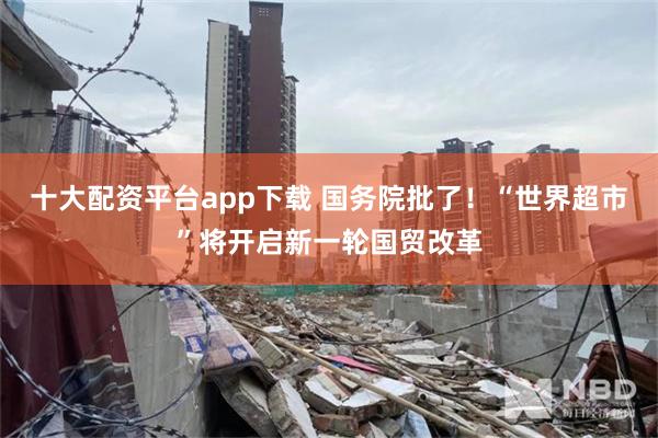 十大配资平台app下载 国务院批了！“世界超市”将开启新一轮国贸改革