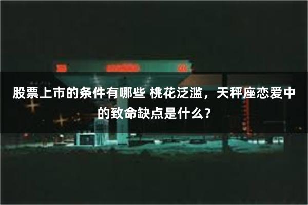 股票上市的条件有哪些 桃花泛滥，天秤座恋爱中的致命缺点是什么？