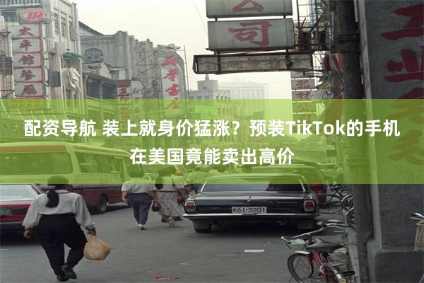 配资导航 装上就身价猛涨？预装TikTok的手机在美国竟能卖出高价