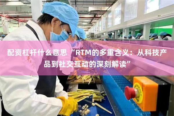 配资杠杆什么意思 “RTM的多重含义：从科技产品到社交互动的深刻解读”