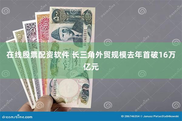 在线股票配资软件 长三角外贸规模去年首破16万亿元