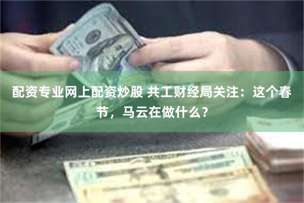 配资专业网上配资炒股 共工财经局关注：这个春节，马云在做什么？