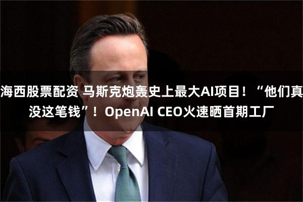 海西股票配资 马斯克炮轰史上最大AI项目！“他们真没这笔钱”！OpenAI CEO火速晒首期工厂