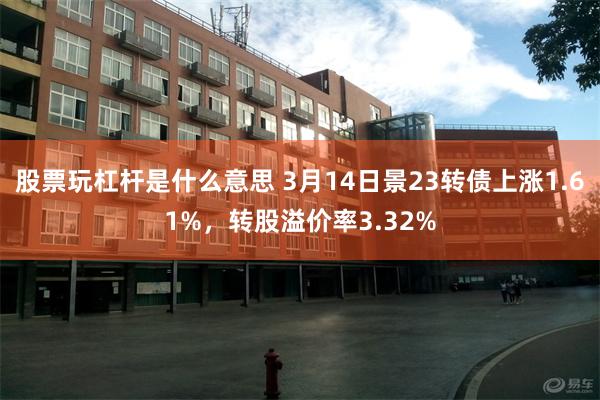 股票玩杠杆是什么意思 3月14日景23转债上涨1.61%，转股溢价率3.32%