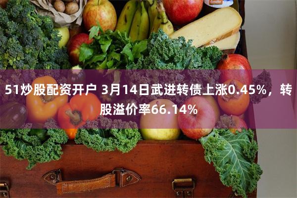 51炒股配资开户 3月14日武进转债上涨0.45%，转股溢价率66.14%